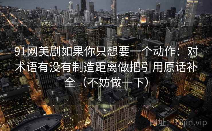 91网美剧如果你只想要一个动作：对术语有没有制造距离做把引用原话补全（不妨做一下）