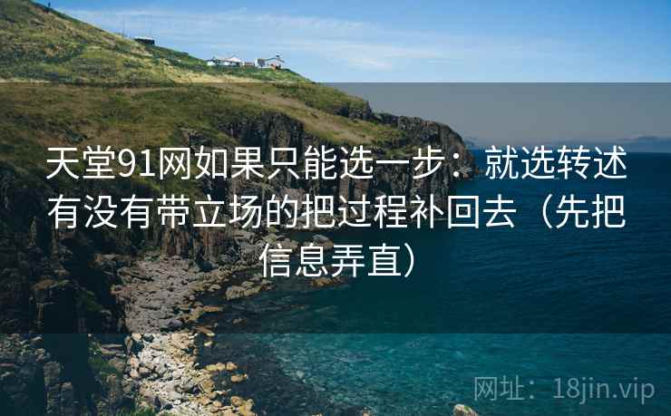 天堂91网如果只能选一步：就选转述有没有带立场的把过程补回去（先把信息弄直）
